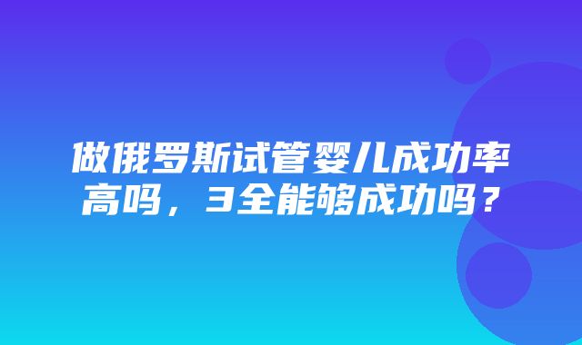 做俄罗斯试管婴儿成功率高吗，3全能够成功吗？