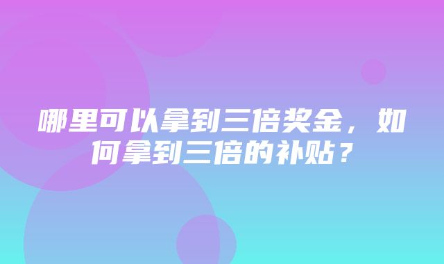 哪里可以拿到三倍奖金，如何拿到三倍的补贴？