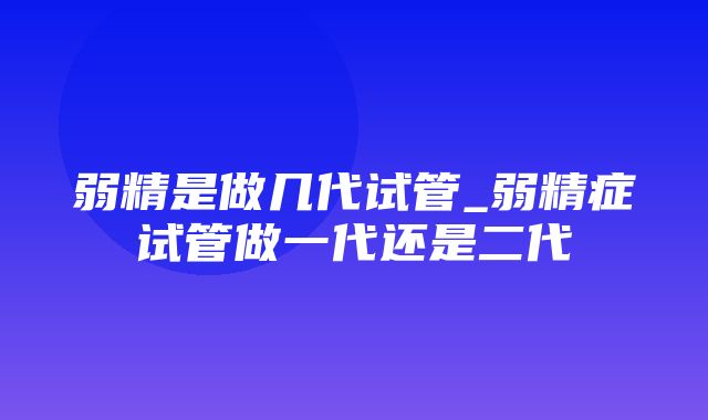 弱精是做几代试管_弱精症试管做一代还是二代