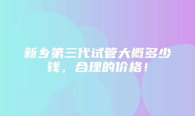 新乡第三代试管大概多少钱，合理的价格！