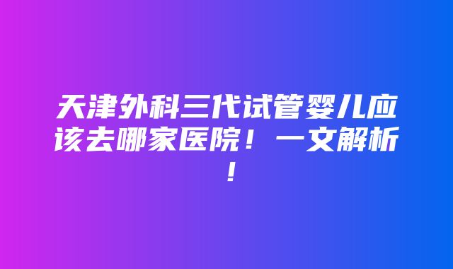 天津外科三代试管婴儿应该去哪家医院！一文解析！