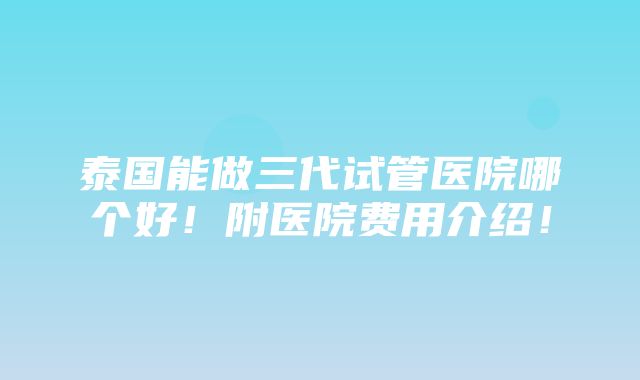 泰国能做三代试管医院哪个好！附医院费用介绍！