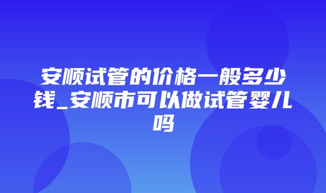 安顺试管的价格一般多少钱_安顺市可以做试管婴儿吗