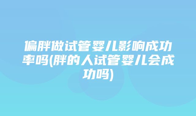 偏胖做试管婴儿影响成功率吗(胖的人试管婴儿会成功吗)