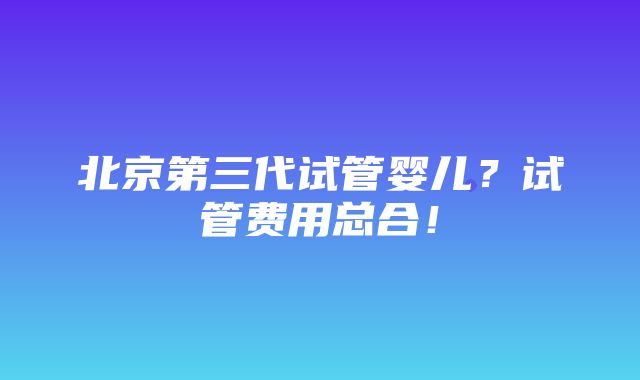 北京第三代试管婴儿？试管费用总合！