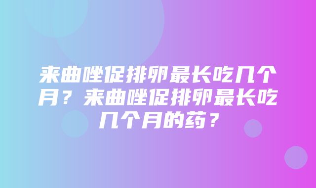 来曲唑促排卵最长吃几个月？来曲唑促排卵最长吃几个月的药？