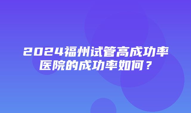 2024福州试管高成功率医院的成功率如何？