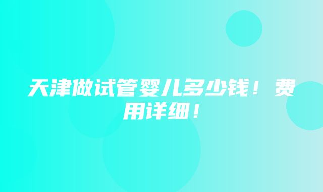 天津做试管婴儿多少钱！费用详细！