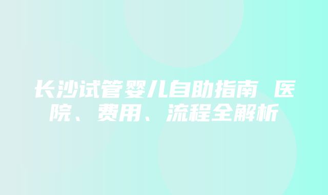 长沙试管婴儿自助指南 医院、费用、流程全解析