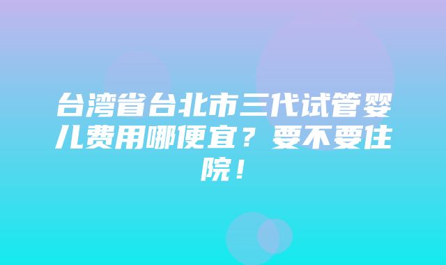 台湾省台北市三代试管婴儿费用哪便宜？要不要住院！