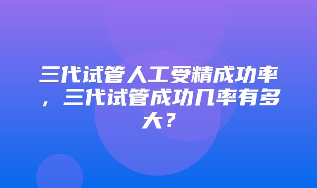 三代试管人工受精成功率，三代试管成功几率有多大？