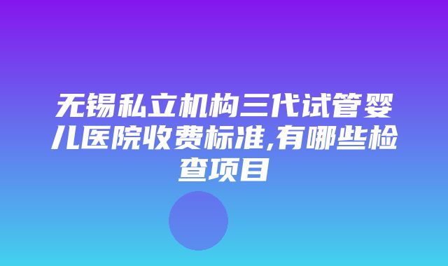 无锡私立机构三代试管婴儿医院收费标准,有哪些检查项目