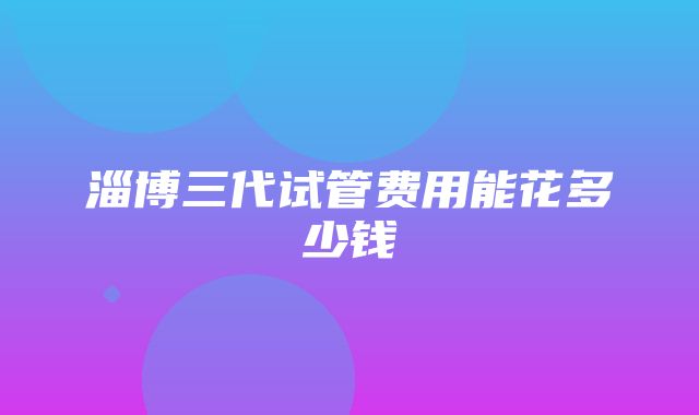 淄博三代试管费用能花多少钱