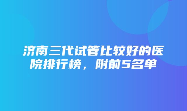 济南三代试管比较好的医院排行榜，附前5名单