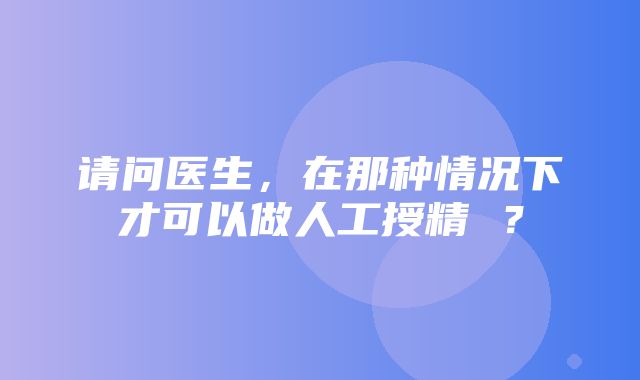 请问医生，在那种情况下才可以做人工授精 ？