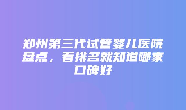 郑州第三代试管婴儿医院盘点，看排名就知道哪家口碑好