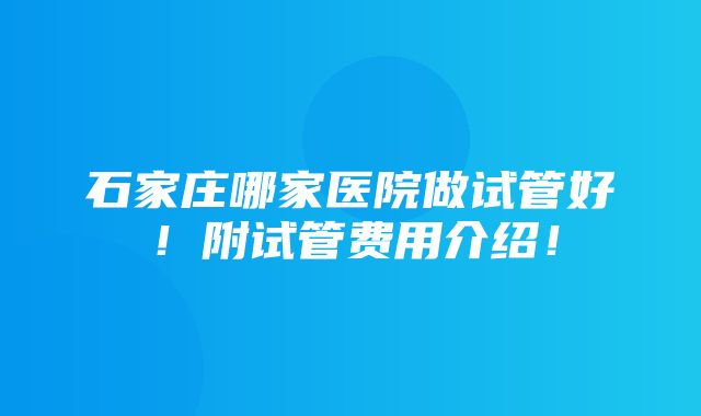 石家庄哪家医院做试管好！附试管费用介绍！