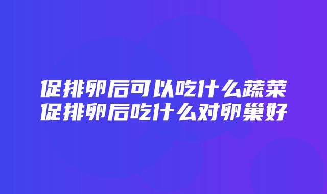 促排卵后可以吃什么蔬菜促排卵后吃什么对卵巢好