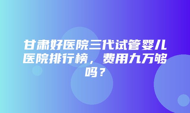 甘肃好医院三代试管婴儿医院排行榜，费用九万够吗？