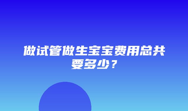 做试管做生宝宝费用总共要多少？