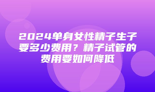 2024单身女性精子生子要多少费用？精子试管的费用要如何降低