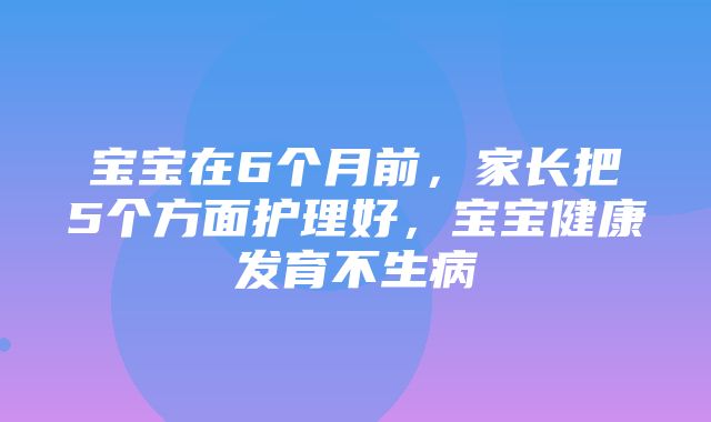 宝宝在6个月前，家长把5个方面护理好，宝宝健康发育不生病