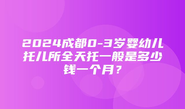 2024成都0-3岁婴幼儿托儿所全天托一般是多少钱一个月？