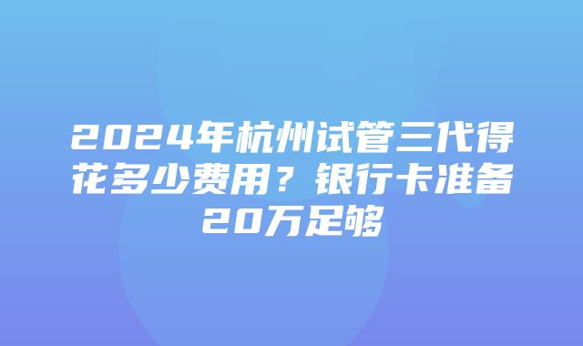 2024年杭州试管三代得花多少费用？银行卡准备20万足够