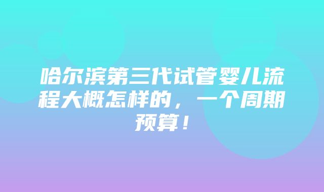 哈尔滨第三代试管婴儿流程大概怎样的，一个周期预算！