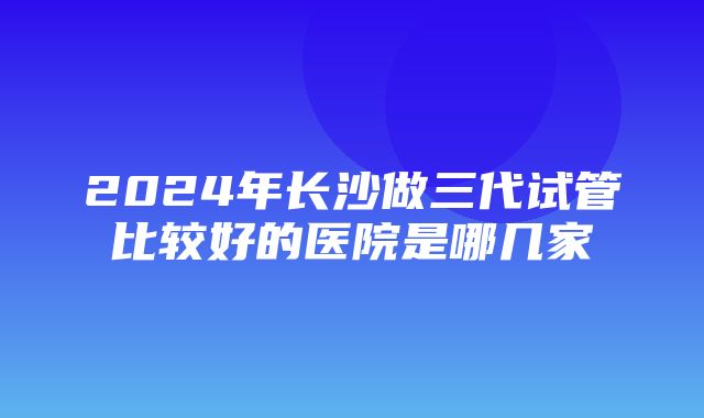 2024年长沙做三代试管比较好的医院是哪几家