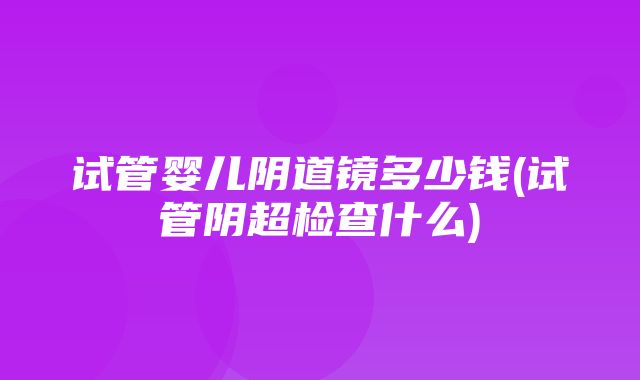 试管婴儿阴道镜多少钱(试管阴超检查什么)