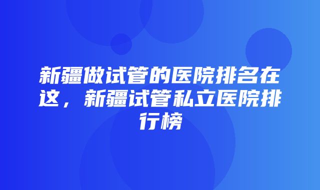 新疆做试管的医院排名在这，新疆试管私立医院排行榜