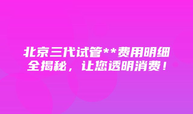 北京三代试管**费用明细全揭秘，让您透明消费！