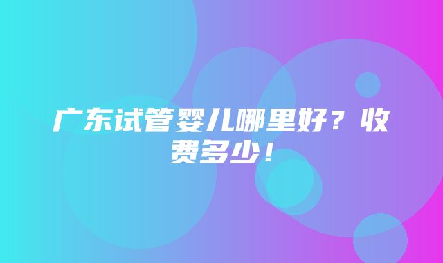 广东试管婴儿哪里好？收费多少！