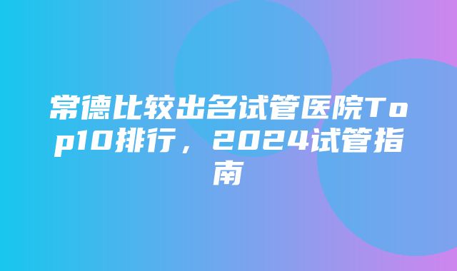 常德比较出名试管医院Top10排行，2024试管指南