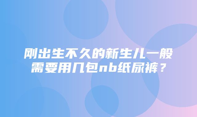 刚出生不久的新生儿一般需要用几包nb纸尿裤？