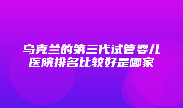 乌克兰的第三代试管婴儿医院排名比较好是哪家