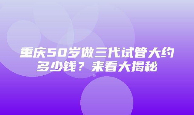 重庆50岁做三代试管大约多少钱？来看大揭秘