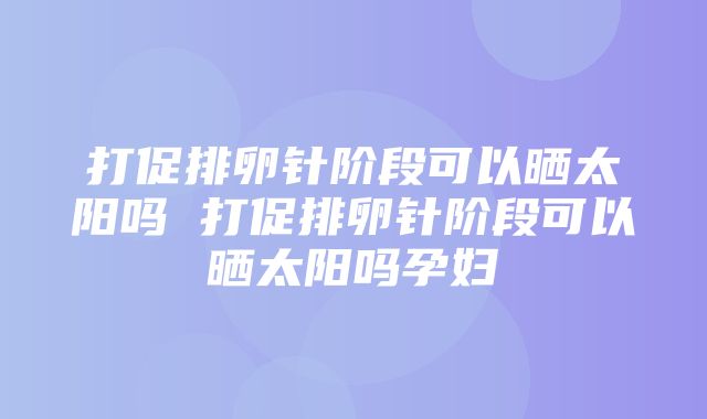 打促排卵针阶段可以晒太阳吗 打促排卵针阶段可以晒太阳吗孕妇