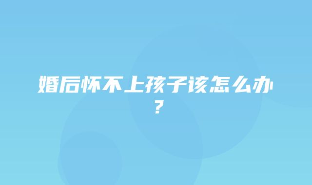 婚后怀不上孩子该怎么办？