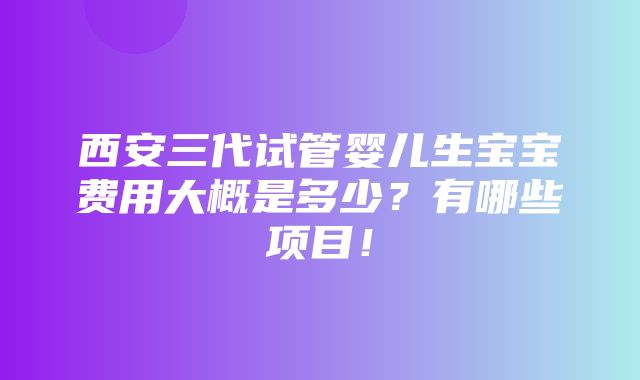 西安三代试管婴儿生宝宝费用大概是多少？有哪些项目！