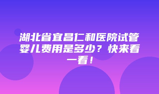 湖北省宜昌仁和医院试管婴儿费用是多少？快来看一看！