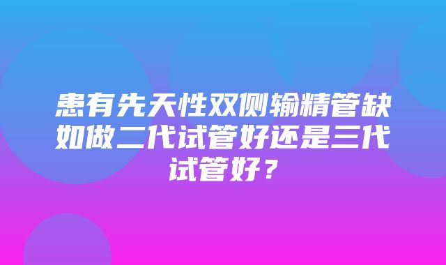 患有先天性双侧输精管缺如做二代试管好还是三代试管好？