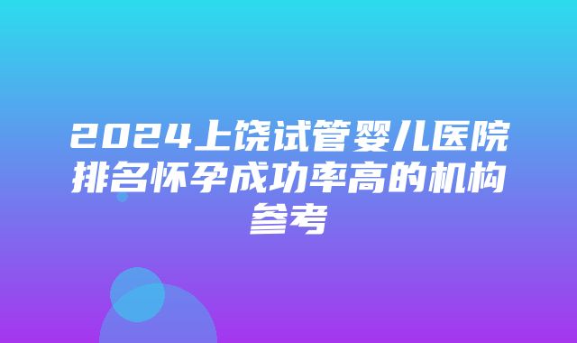 2024上饶试管婴儿医院排名怀孕成功率高的机构参考