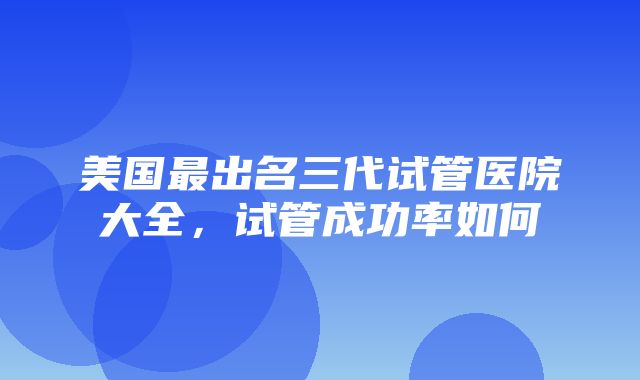 美国最出名三代试管医院大全，试管成功率如何