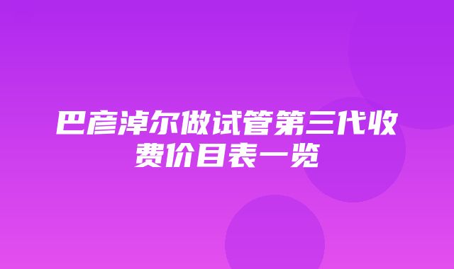 巴彦淖尔做试管第三代收费价目表一览