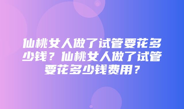 仙桃女人做了试管要花多少钱？仙桃女人做了试管要花多少钱费用？