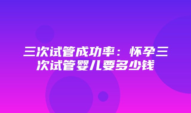 三次试管成功率：怀孕三次试管婴儿要多少钱