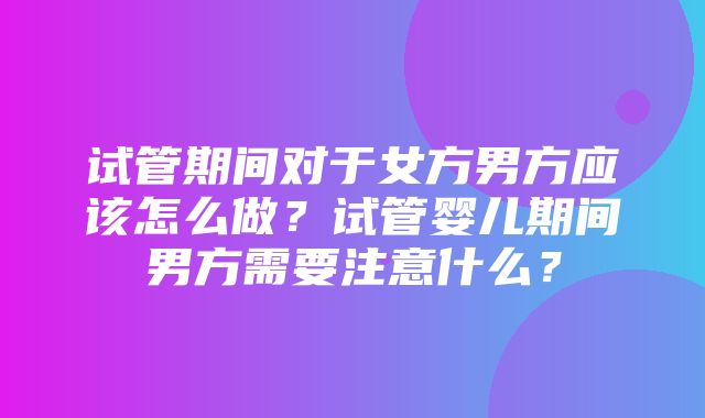 试管期间对于女方男方应该怎么做？试管婴儿期间男方需要注意什么？