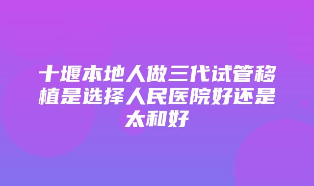 十堰本地人做三代试管移植是选择人民医院好还是太和好